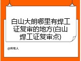 白山大朗哪里有焊工证复审的地方(白山焊工证复审点)
