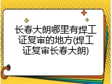 长春大朗哪里有焊工证复审的地方(焊工证复审长春大朗)