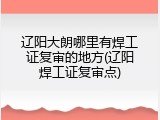 辽阳大朗哪里有焊工证复审的地方(辽阳焊工证复审点)