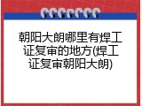 朝阳大朗哪里有焊工证复审的地方(焊工证复审朝阳大朗)