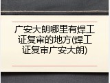 广安大朗哪里有焊工证复审的地方(焊工证复审广安大朗)