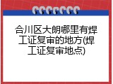 合川区大朗哪里有焊工证复审的地方(焊工证复审地点)