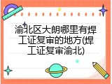 渝北区大朗哪里有焊工证复审的地方(焊工证复审渝北)