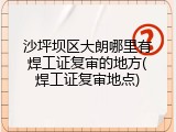 沙坪坝区大朗哪里有焊工证复审的地方(焊工证复审地点)
