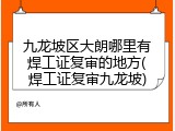 九龙坡区大朗哪里有焊工证复审的地方(焊工证复审九龙坡)