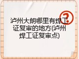 泸州大朗哪里有焊工证复审的地方(泸州焊工证复审点)