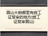 眉山大朗哪里有焊工证复审的地方(焊工证复审眉山)