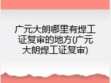 广元大朗哪里有焊工证复审的地方(广元大朗焊工证复审)