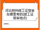 河北荆州焊工证复审在哪里考的(焊工证复审地点)
