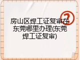 房山区焊工证复审在东莞哪里办理(东莞焊工证复审)