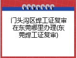 门头沟区焊工证复审在东莞哪里办理(东莞焊工证复审)