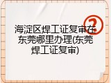 海淀区焊工证复审在东莞哪里办理(东莞焊工证复审)