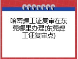 哈密焊工证复审在东莞哪里办理(东莞焊工证复审点)