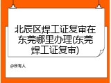 北辰区焊工证复审在东莞哪里办理(东莞焊工证复审)