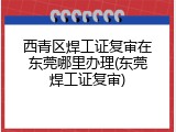 西青区焊工证复审在东莞哪里办理(东莞焊工证复审)