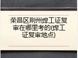荣昌区荆州焊工证复审在哪里考的(焊工证复审地点)