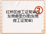 红桥区焊工证复审在东莞哪里办理(东莞焊工证复审)
