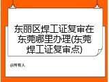 东丽区焊工证复审在东莞哪里办理(东莞焊工证复审点)