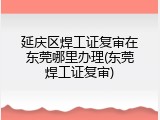 延庆区焊工证复审在东莞哪里办理(东莞焊工证复审)