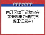 南开区焊工证复审在东莞哪里办理(东莞焊工证复审)