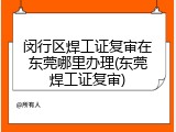 闵行区焊工证复审在东莞哪里办理(东莞焊工证复审)