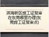 滨海新区焊工证复审在东莞哪里办理(东莞焊工证复审点)