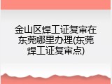 金山区焊工证复审在东莞哪里办理(东莞焊工证复审点)
