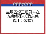 宝坻区焊工证复审在东莞哪里办理(东莞焊工证复审)