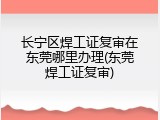 长宁区焊工证复审在东莞哪里办理(东莞焊工证复审)