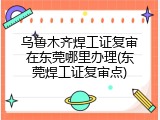 乌鲁木齐焊工证复审在东莞哪里办理(东莞焊工证复审点)