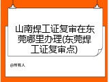山南焊工证复审在东莞哪里办理(东莞焊工证复审点)