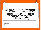 新疆焊工证复审在东莞哪里办理(东莞焊工证复审点)