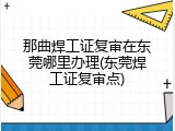 那曲焊工证复审在东莞哪里办理(东莞焊工证复审点)