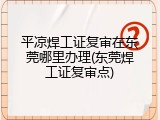 平凉焊工证复审在东莞哪里办理(东莞焊工证复审点)