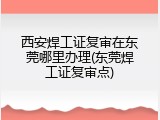 西安焊工证复审在东莞哪里办理(东莞焊工证复审点)