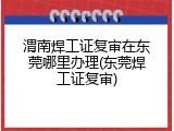 渭南焊工证复审在东莞哪里办理(东莞焊工证复审)