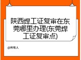 陕西焊工证复审在东莞哪里办理(东莞焊工证复审点)