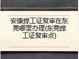 安康焊工证复审在东莞哪里办理(东莞焊工证复审点)