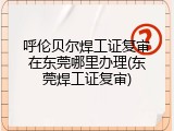 呼伦贝尔焊工证复审在东莞哪里办理(东莞焊工证复审)