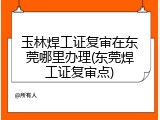 玉林焊工证复审在东莞哪里办理(东莞焊工证复审点)
