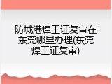 防城港焊工证复审在东莞哪里办理(东莞焊工证复审)