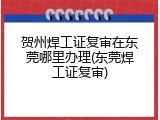 贺州焊工证复审在东莞哪里办理(东莞焊工证复审)