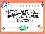北海焊工证复审在东莞哪里办理(东莞焊工证复审点)