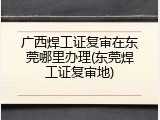 广西焊工证复审在东莞哪里办理(东莞焊工证复审地)