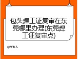 包头焊工证复审在东莞哪里办理(东莞焊工证复审点)