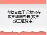内蒙古焊工证复审在东莞哪里办理(东莞焊工证复审)