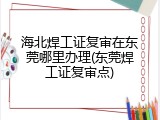 海北焊工证复审在东莞哪里办理(东莞焊工证复审点)