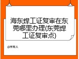 海东焊工证复审在东莞哪里办理(东莞焊工证复审点)