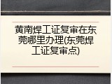 黄南焊工证复审在东莞哪里办理(东莞焊工证复审点)