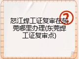 怒江焊工证复审在东莞哪里办理(东莞焊工证复审点)